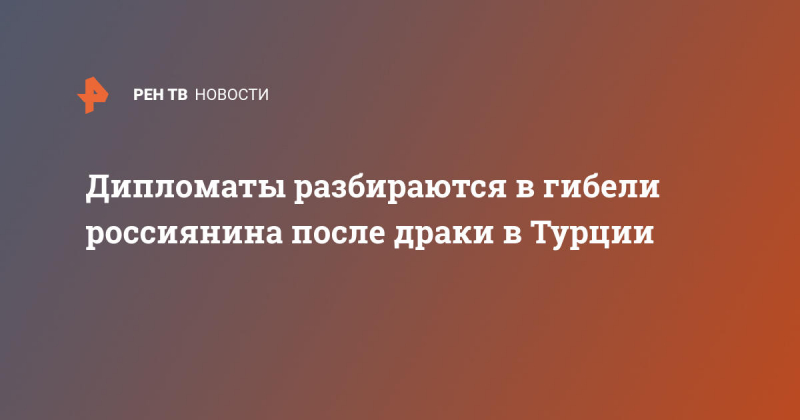 Дипломаты разбираются в гибели россиянина после драки в Турции