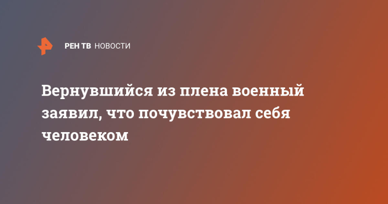 Вернувшийся из плена военный заявил, что почувствовал себя человеком
