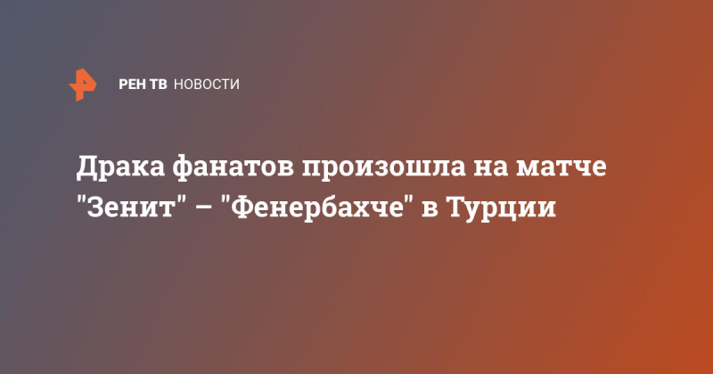 Драка фанатов произошла на матче "Зенит" – "Фенербахче" в Турции