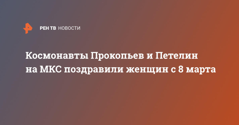 Космонавты Прокопьев и Петелин на МКС поздравили женщин с 8 марта
