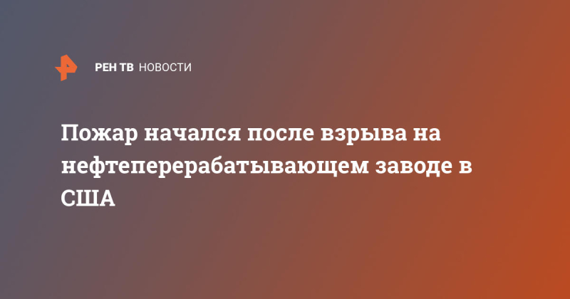 Пожар начался после взрыва на нефтеперерабатывающем заводе в США