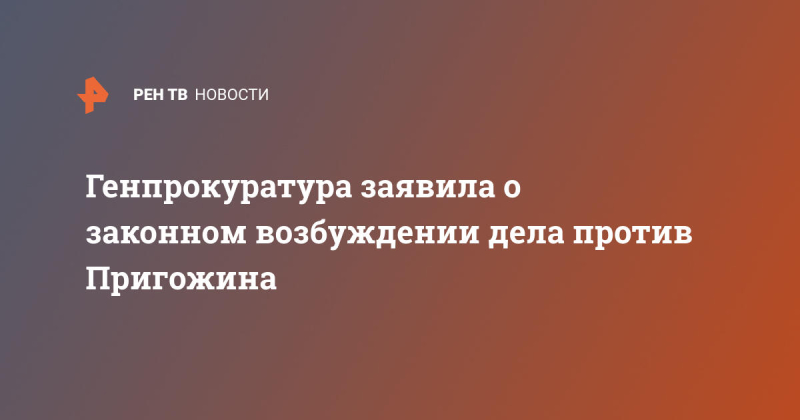 Генпрокуратура заявила о законном возбуждении дела против Пригожина