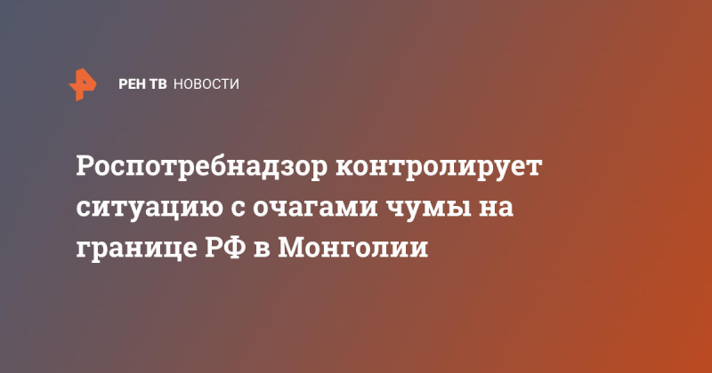 Роспотребнадзор контролирует ситуацию с очагами чумы на границе РФ в Монголии