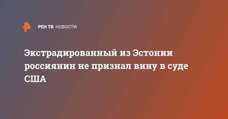 Экстрадированный из Эстонии россиянин не признал вину в суде США