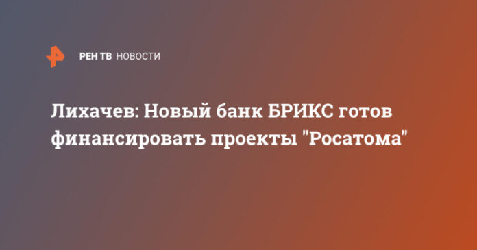 lihachev-novyj-bank-briks-gotov-finansirovat-proekty-rosatoma-0a647f8