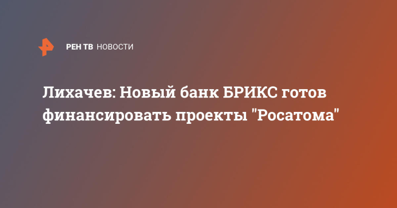Лихачев: Новый банк БРИКС готов финансировать проекты "Росатома"