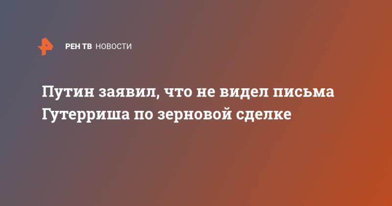 Путин заявил, что не видел письма Гутерриша по зерновой сделке
