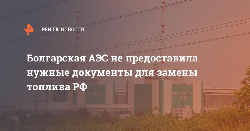 Болгарская АЭС не предоставила нужные документы для замены топлива РФ