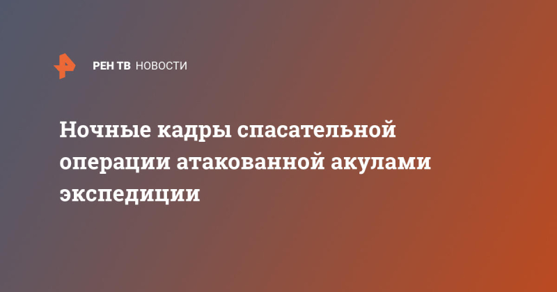 Ночные кадры спасательной операции атакованной акулами экспедиции