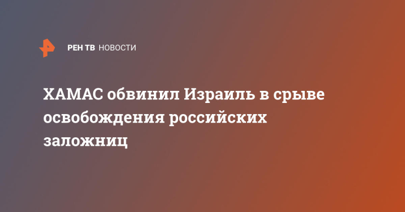 ХАМАС обвинил Израиль в срыве освобождения российских заложниц