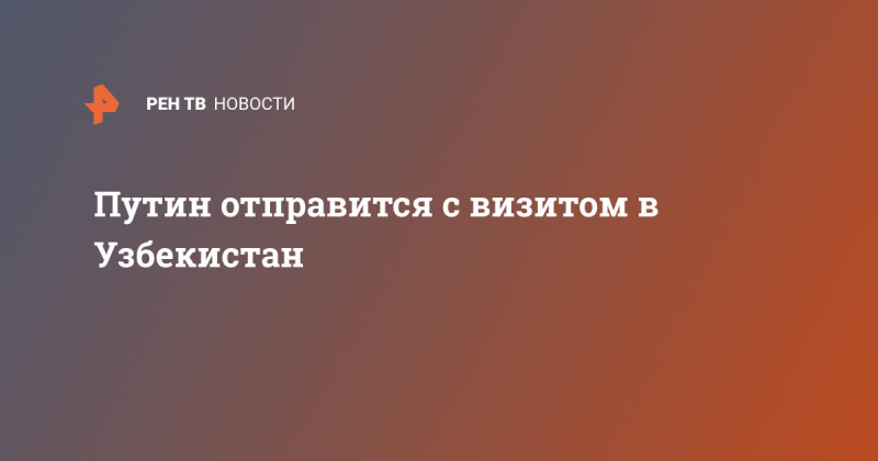Путин отправится с визитом в Узбекистан