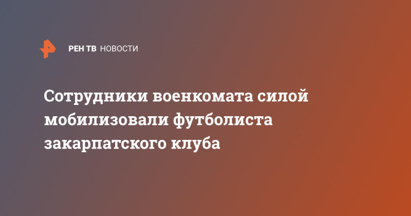 Сотрудники военкомата силой мобилизовали футболиста закарпатского клуба
