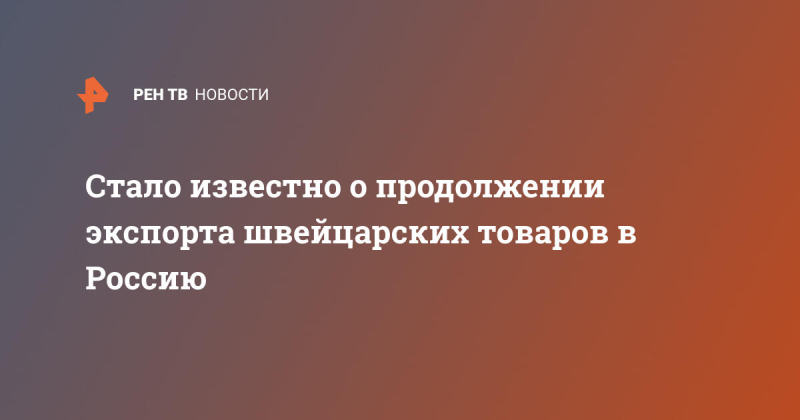 Стало известно о продолжении экспорта швейцарских товаров в Россию