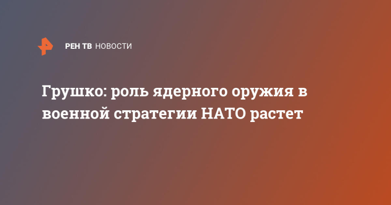 Грушко: роль ядерного оружия в военной стратегии НАТО растет