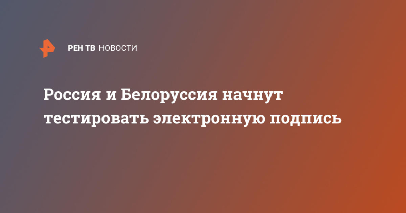 РФ и Белоруссия начнут тестировать универсальную электронную подпись