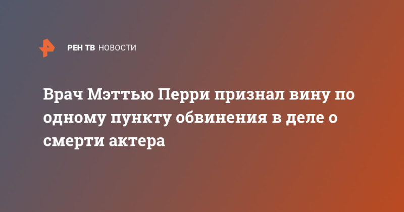 Врач Мэттью Перри признал вину по одному пункту обвинения в деле о смерти актера