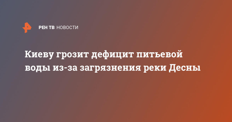 Киеву грозит дефицит питьевой воды из-за загрязнения реки Десны