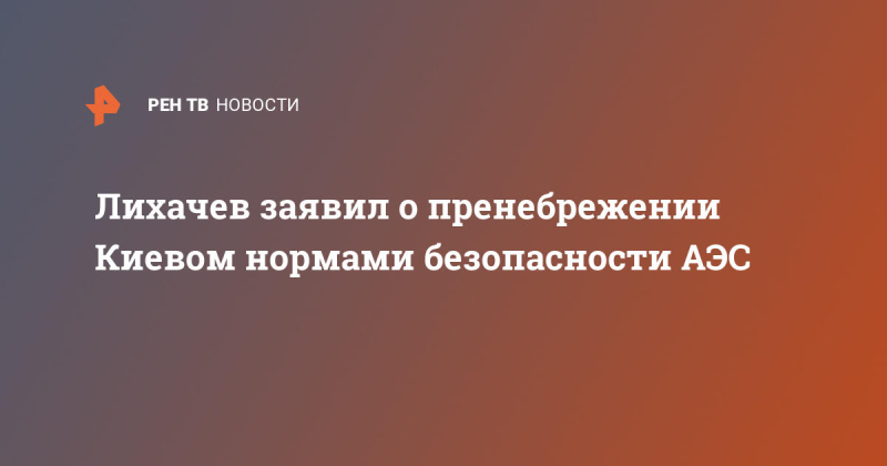 Лихачев заявил о пренебрежении Киевом нормами безопасности АЭС