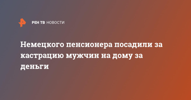 Немецкого пенсионера посадили за кастрацию мужчин на дому за деньги